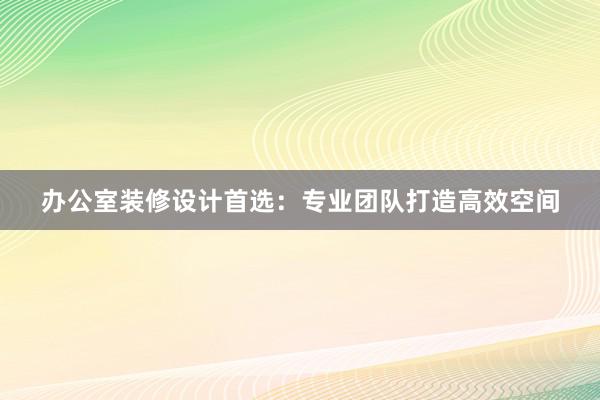 办公室装修设计首选：专业团队打造高效空间